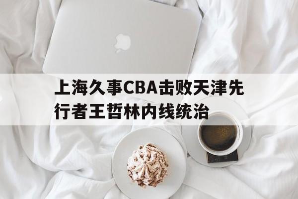 上海久事CBA击败天津先行者王哲林内线统治的简单介绍